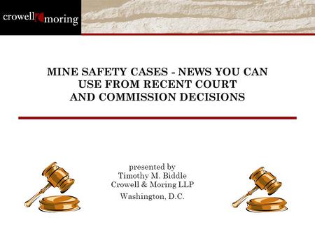 MINE SAFETY CASES - NEWS YOU CAN USE FROM RECENT COURT AND COMMISSION DECISIONS presented by Timothy M. Biddle Crowell & Moring LLP Washington, D.C.
