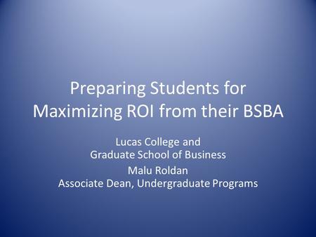 Preparing Students for Maximizing ROI from their BSBA Lucas College and Graduate School of Business Malu Roldan Associate Dean, Undergraduate Programs.
