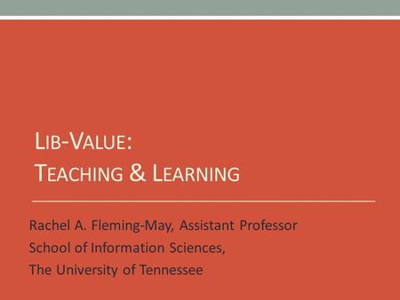 L IB -V ALUE : T EACHING & L EARNING Rachel A. Fleming-May, Assistant Professor School of Information Sciences, The University of Tennessee.