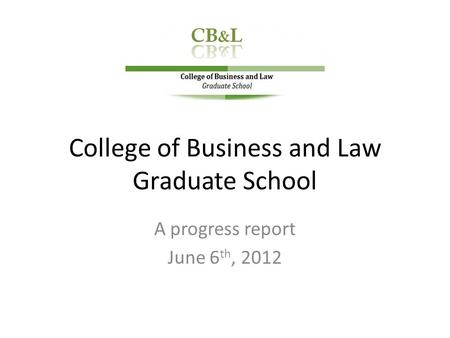College of Business and Law Graduate School A progress report June 6 th, 2012.
