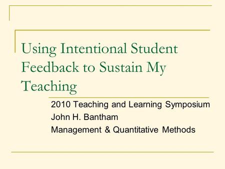 Using Intentional Student Feedback to Sustain My Teaching 2010 Teaching and Learning Symposium John H. Bantham Management & Quantitative Methods.