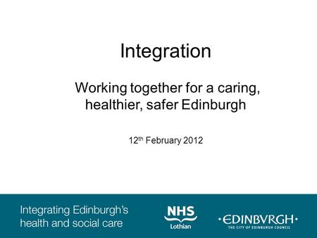 Integration Working together for a caring, healthier, safer Edinburgh 12 th February 2012.