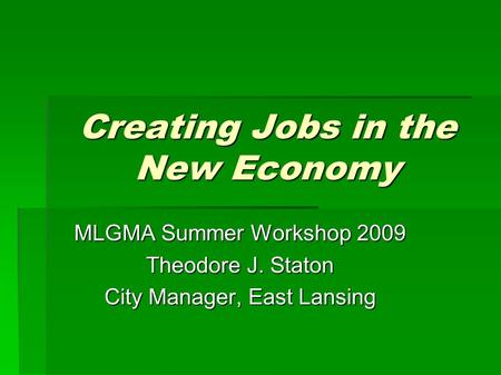 Creating Jobs in the New Economy MLGMA Summer Workshop 2009 Theodore J. Staton City Manager, East Lansing.