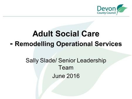 Adult Social Care - Remodelling Operational Services Sally Slade/ Senior Leadership Team June 2016.