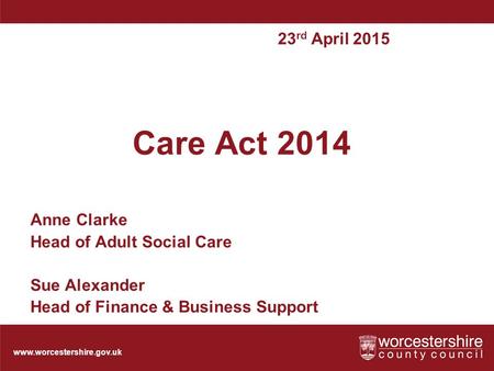 Www.worcestershire.gov.uk Care Act 2014 Anne Clarke Head of Adult Social Care Sue Alexander Head of Finance & Business Support 23 rd April 2015.