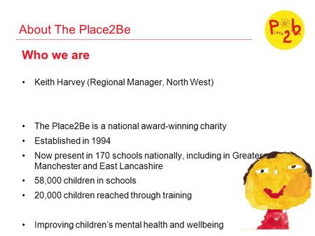 About The Place2Be Who we are Keith Harvey (Regional Manager, North West) The Place2Be is a national award-winning charity Established in 1994 Now present.
