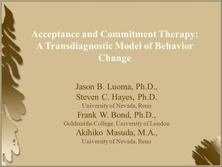 Acceptance and Commitment Therapy: A Transdiagnostic Model of Behavior Change Jason B. Luoma, Ph.D., Steven C. Hayes, Ph.D. University of Nevada, Reno.