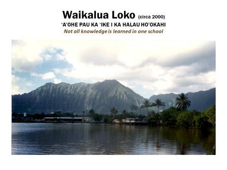 Waikalua Loko (circa 2000) ‘A’OHE PAU KA ‘IKE I KA HALAU HO’OKAHI Not all knowledge is learned in one school.