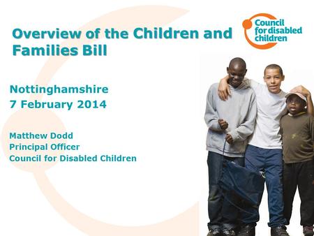 Nottinghamshire 7 February 2014 Matthew Dodd Principal Officer Council for Disabled Children Overview of the Children and Families Bill.