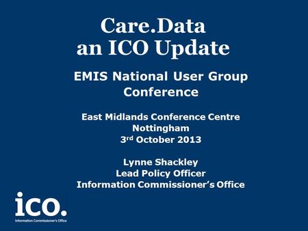Care.Data an ICO Update EMIS National User Group Conference East Midlands Conference Centre Nottingham 3 rd October 2013 Lynne Shackley Lead Policy Officer.