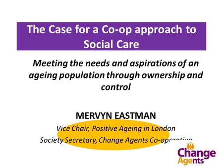 The Case for a Co-op approach to Social Care Meeting the needs and aspirations of an ageing population through ownership and control MERVYN EASTMAN Vice.