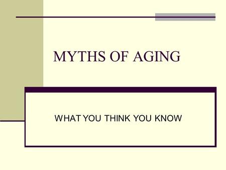 MYTHS OF AGING WHAT YOU THINK YOU KNOW Why more aging population? “baby boomers” are now “aging boomers” Life span has increased due to healthier lifestyle,