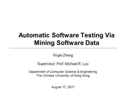 Automatic Software Testing Via Mining Software Data Wujie Zheng Supervisor: Prof. Michael R. Lyu Department of Computer Science & Engineering The Chinese.