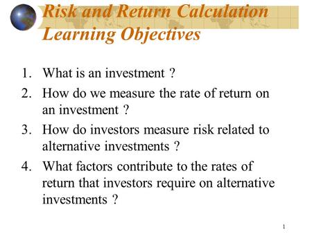 1 Risk and Return Calculation Learning Objectives 1.What is an investment ? 2.How do we measure the rate of return on an investment ? 3.How do investors.