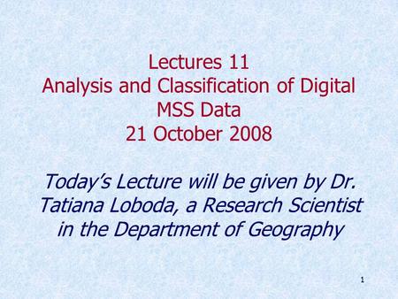 1 Lectures 11 Analysis and Classification of Digital MSS Data 21 October 2008 Today’s Lecture will be given by Dr. Tatiana Loboda, a Research Scientist.