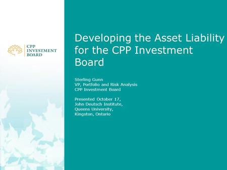 Developing the Asset Liability for the CPP Investment Board Sterling Gunn VP, Portfolio and Risk Analysis CPP Investment Board Presented October 17, John.