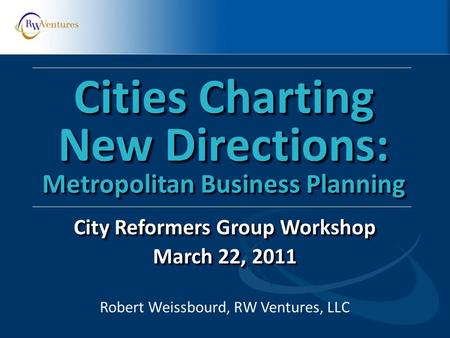 Robert Weissbourd, RW Ventures, LLC Cities Charting New Directions: Metropolitan Business Planning City Reformers Group Workshop March 22, 2011 City Reformers.