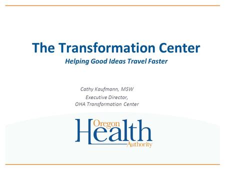 The Transformation Center Helping Good Ideas Travel Faster Cathy Kaufmann, MSW Executive Director, OHA Transformation Center.