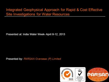 1 Integrated Geophysical Approach for Rapid & Cost Effective Site Investigations for Water Resources Presented at: India Water Week- April 8-12, 2013 Presented.