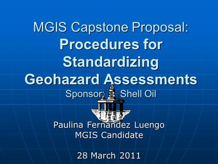 MGIS Capstone Proposal: Procedures for Standardizing Geohazard Assessments Sponsor: Shell Oil Paulina Fernandez Luengo MGIS Candidate 28 March 2011.