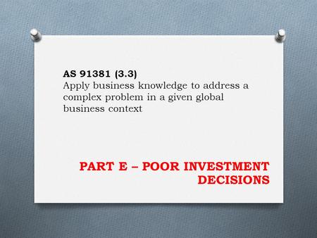 PART E – POOR INVESTMENT DECISIONS AS 91381 (3.3) Apply business knowledge to address a complex problem in a given global business context.