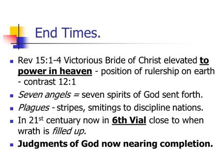 End Times. Rev 15:1-4 Victorious Bride of Christ elevated to power in heaven - position of rulership on earth - contrast 12:1 Seven angels = seven spirits.