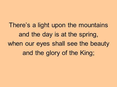 There’s a light upon the mountains and the day is at the spring, when our eyes shall see the beauty and the glory of the King;