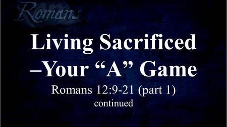 Living Sacrificed –Your “A” Game Romans 12:9-21 (part 1) continued.