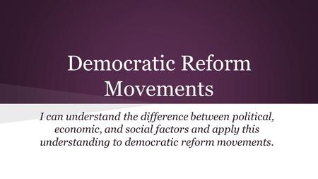Democratic Reform Movements I can understand the difference between political, economic, and social factors and apply this understanding to democratic.