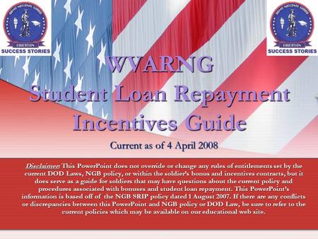 WVARNG Student Loan Repayment Incentives Guide Current as of 4 April 2008 Disclaimer: This PowerPoint does not override or change any rules of entitlements.
