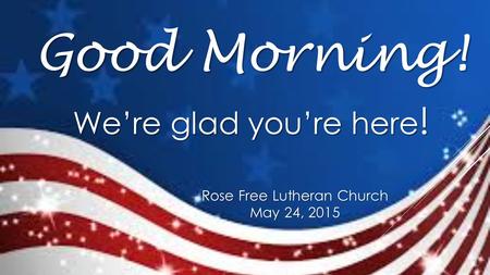 Rose Free Lutheran Church May 24, 2015 Good Morning! We’re glad you’re here !