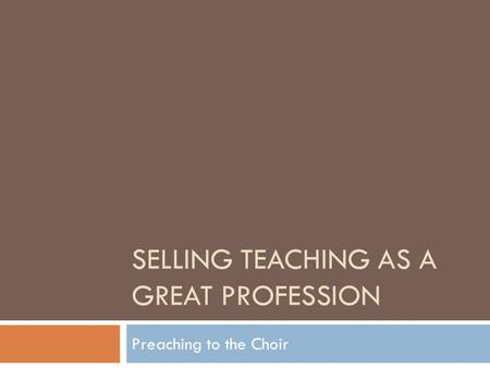 SELLING TEACHING AS A GREAT PROFESSION Preaching to the Choir.