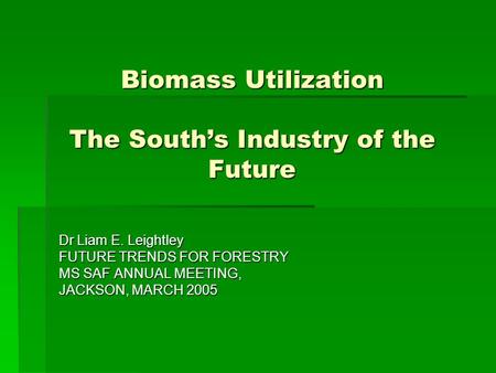 Biomass Utilization The South’s Industry of the Future Dr Liam E. Leightley FUTURE TRENDS FOR FORESTRY MS SAF ANNUAL MEETING, JACKSON, MARCH 2005.