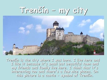 Trenčín – my city Trenčín is the city where I was born. I live here and I like it because it's small but beautiful town and my friends and family live.