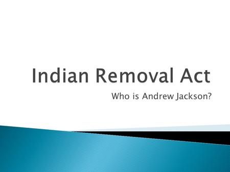 Indian Removal Act Who is Andrew Jackson?.