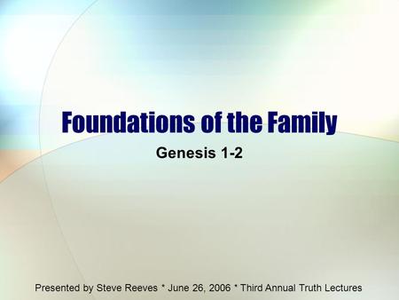 Foundations of the Family Genesis 1-2 Presented by Steve Reeves * June 26, 2006 * Third Annual Truth Lectures.