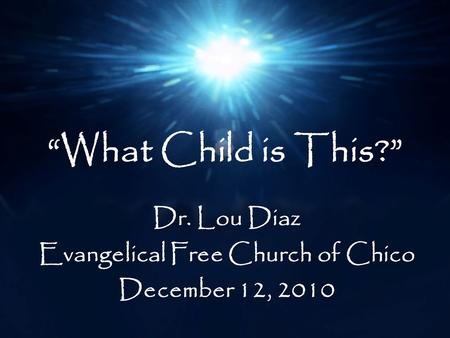 “What Child is This?” Dr. Lou Diaz Evangelical Free Church of Chico December 12, 2010.
