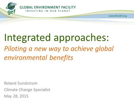 Integrated approaches: Piloting a new way to achieve global environmental benefits Roland Sundstrom Climate Change Specialist May 28, 2015.