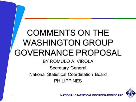 NATIONAL STATISTICAL COORDINATION BOARD 1 COMMENTS ON THE WASHINGTON GROUP GOVERNANCE PROPOSAL BY ROMULO A. VIROLA Secretary General National Statistical.