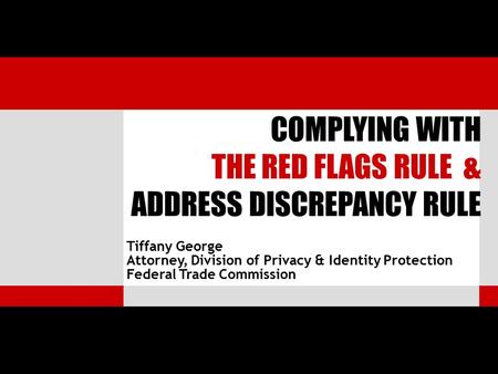 Tiffany George Attorney, Division of Privacy & Identity Protection Federal Trade Commission COMPLYING WITH THE RED FLAGS RULE & ADDRESS DISCREPANCY RULE.