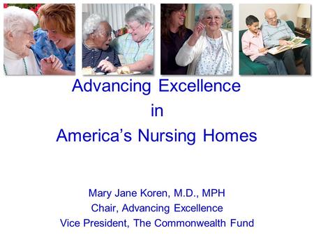 Advancing Excellence in America’s Nursing Homes Mary Jane Koren, M.D., MPH Chair, Advancing Excellence Vice President, The Commonwealth Fund.