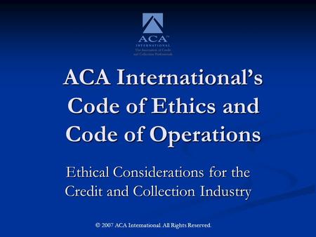 ACA International’s Code of Ethics and Code of Operations Ethical Considerations for the Credit and Collection Industry © 2007 ACA International. All Rights.