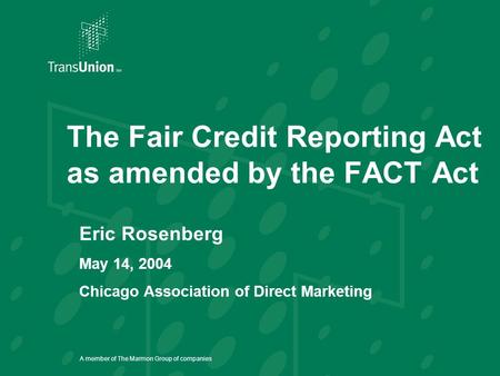 A member of The Marmon Group of companies The Fair Credit Reporting Act as amended by the FACT Act Eric Rosenberg May 14, 2004 Chicago Association of Direct.