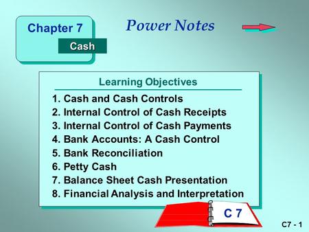 C7 - 1 Learning Objectives Power Notes 1.Cash and Cash Controls 2.Internal Control of Cash Receipts 3.Internal Control of Cash Payments 4.Bank Accounts:
