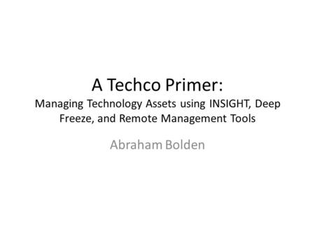 A Techco Primer: Managing Technology Assets using INSIGHT, Deep Freeze, and Remote Management Tools Abraham Bolden.