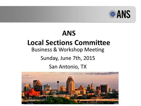 ANS Local Sections Committee Business & Workshop Meeting Sunday, June 7th, 2015 San Antonio, TX.