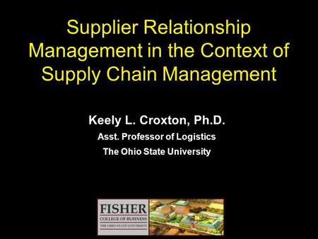 Supplier Relationship Management in the Context of Supply Chain Management Keely L. Croxton, Ph.D. Asst. Professor of Logistics The Ohio State University.