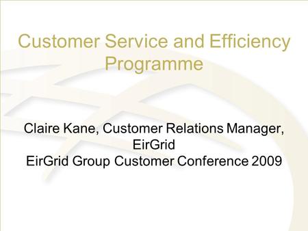 Customer Service and Efficiency Programme Claire Kane, Customer Relations Manager, EirGrid EirGrid Group Customer Conference 2009 SONI/SEMO Group connection.