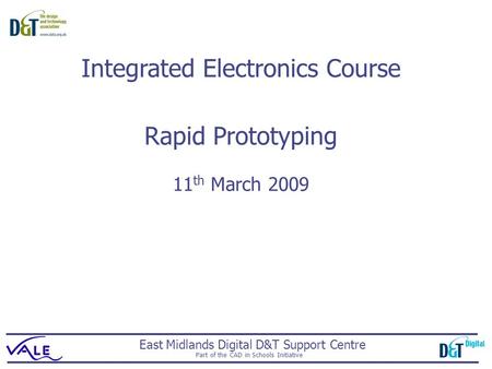 East Midlands Digital D&T Support Centre Part of the CAD in Schools Initiative Rapid Prototyping 11 th March 2009 Integrated Electronics Course.