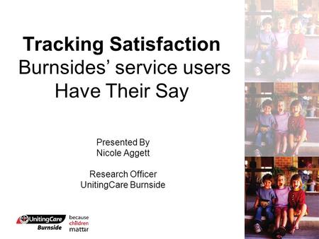 Tracking Satisfaction Burnsides’ service users Have Their Say Presented By Nicole Aggett Research Officer UnitingCare Burnside.